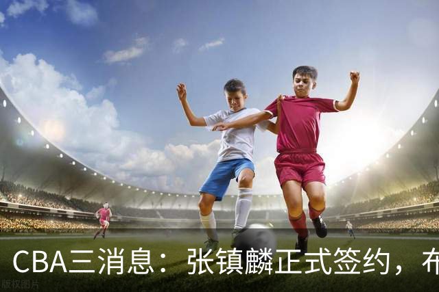 CBA三消息：张镇麟正式签约，布朗和广厦有矛盾，中国男篮增劲敌